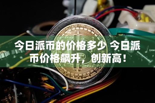 今日派币的价格多少 今日派币价格飙升，创新高！