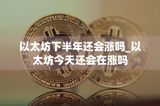 以太坊下半年还会涨吗_以太坊今天还会在涨吗