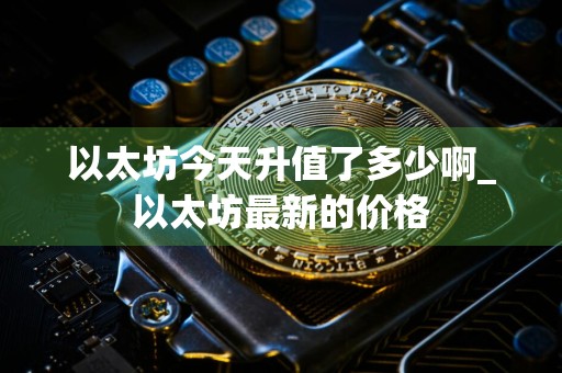 以太坊今天升值了多少啊_以太坊最新的价格
