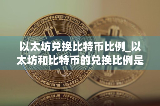 以太坊兑换比特币比例_以太坊和比特币的兑换比例是多少