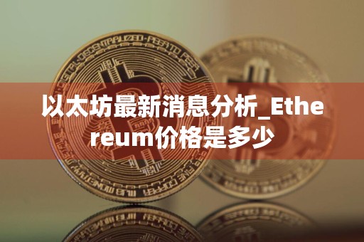 以太坊最新消息分析_Ethereum价格是多少