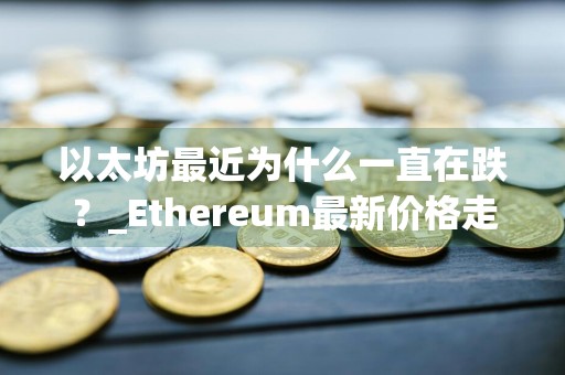 以太坊最近为什么一直在跌？_Ethereum最新价格走势图