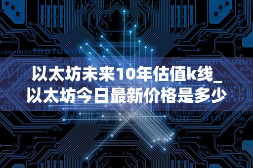 以太坊未来10年估值k线_以太坊今日最新价格是多少钱一个