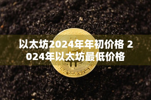 以太坊2024年年初价格 2024年以太坊最低价格