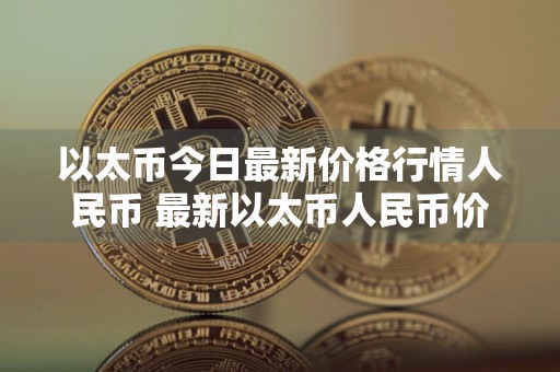 以太币今日最新价格行情人民币 最新以太币人民币价格