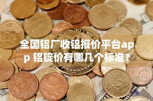 全国铝厂收铝报价平台app 铝锭价有哪几个标准？