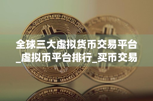 全球三大虚拟货币交易平台_虚拟币平台排行_买币交易所排名