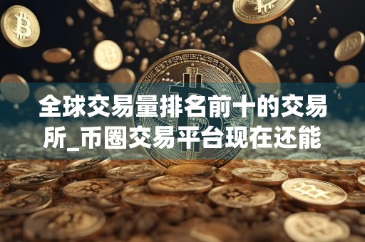 全球交易量排名前十的交易所_币圈交易平台现在还能用 最新