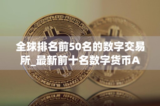 全球排名前50名的数字交易所_最新前十名数字货币APP排名汇总