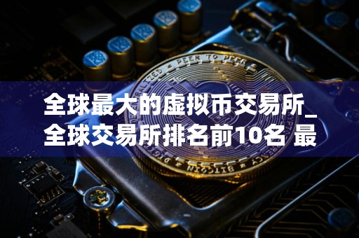 全球最大的虚拟币交易所_全球交易所排名前10名 最新版本
