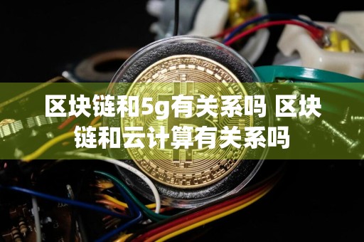 区块链和5g有关系吗 区块链和云计算有关系吗