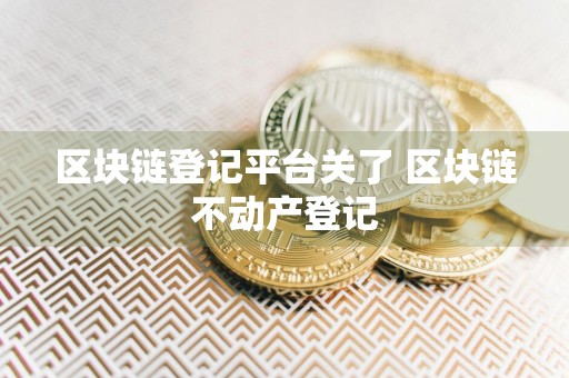 区块链登记平台关了 区块链不动产登记
