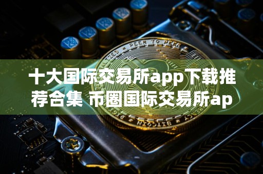 十大国际交易所app下载推荐合集 币圈国际交易所app下载榜单最新