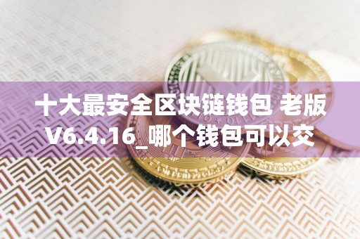 十大最安全区块链钱包 老版V6.4.16_哪个钱包可以交易USDT