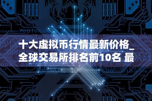 十大虚拟币行情最新价格_全球交易所排名前10名 最新版本