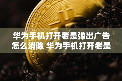 华为手机打开老是弹出广告怎么消除 华为手机打开老是弹出广告怎么消除啊