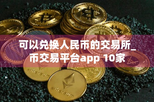 可以兑换人民币的交易所_币交易平台app 10家