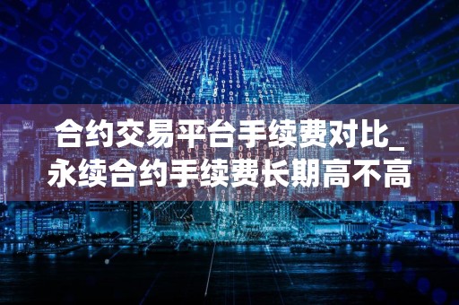 合约交易平台手续费对比_永续合约手续费长期高不高