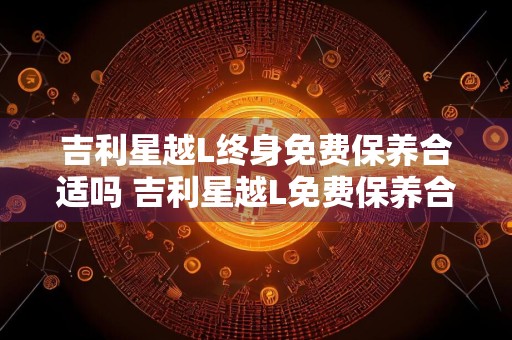 吉利星越L终身免费保养合适吗 吉利星越L免费保养合适吗