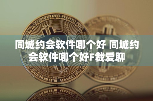 同城约会软件哪个好 同城约会软件哪个好F裁爱聊