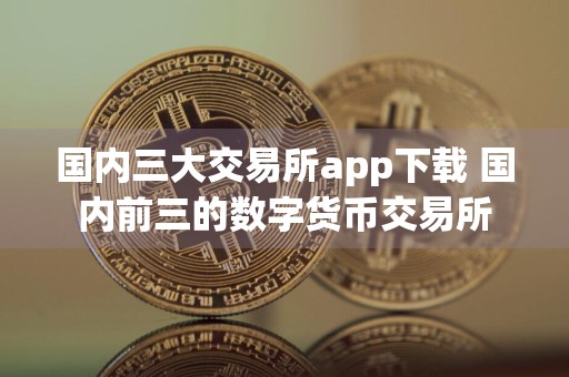 国内三大交易所app下载 国内前三的数字货币交易所