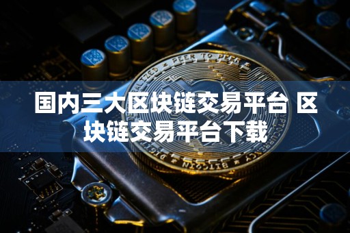 国内三大区块链交易平台 区块链交易平台下载
