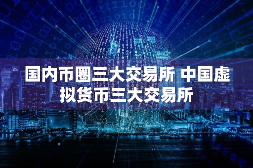 国内币圈三大交易所 中国虚拟货币三大交易所
