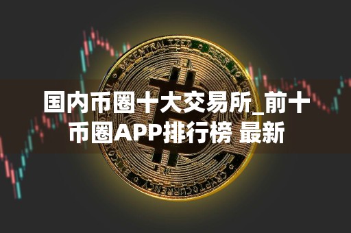 国内币圈十大交易所_前十币圈APP排行榜 最新