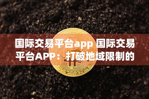 国际交易平台app 国际交易平台APP：打破地域限制的商贸利器