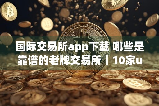 国际交易所app下载 哪些是靠谱的老牌交易所｜10家usdt平台排行