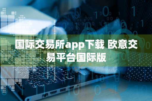 国际交易所app下载 欧意交易平台国际版