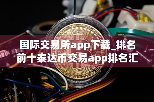 国际交易所app下载_排名前十泰达币交易app排名汇总
