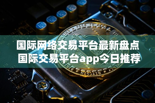 国际网络交易平台最新盘点 国际交易平台app今日推荐