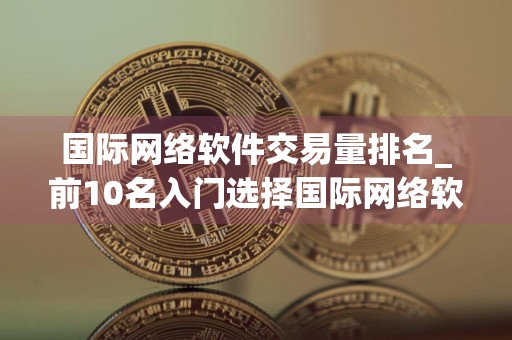 国际网络软件交易量排名_前10名入门选择国际网络软件权威榜单