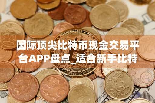 国际顶尖比特币现金交易平台APP盘点_适合新手比特币现金交易平台APP十大盘点