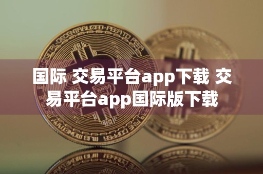 国际 交易平台app下载 交易平台app国际版下载