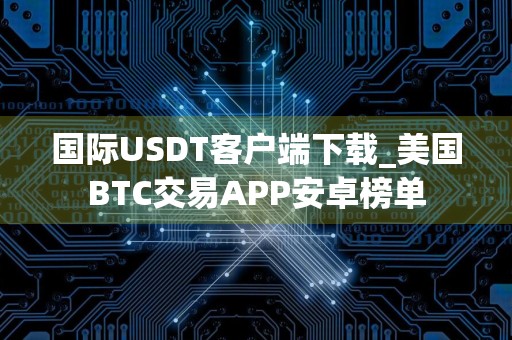 国际USDT客户端下载_美国BTC交易APP安卓榜单