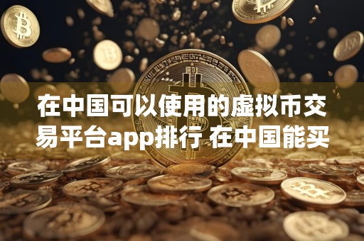 在中国可以使用的虚拟币交易平台app排行 在中国能买币的平台有哪些