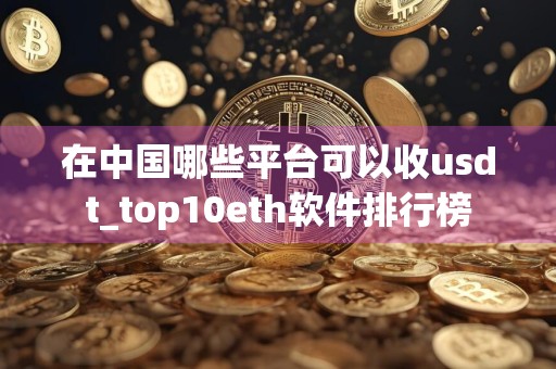 在中国哪些平台可以收usdt_top10eth软件排行榜