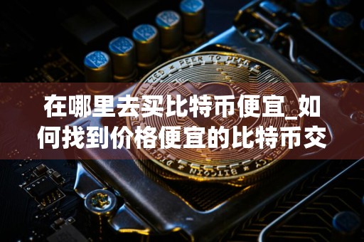 在哪里去买比特币便宜_如何找到价格便宜的比特币交易平台