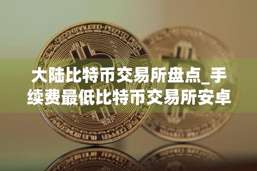 大陆比特币交易所盘点_手续费最低比特币交易所安卓排行榜