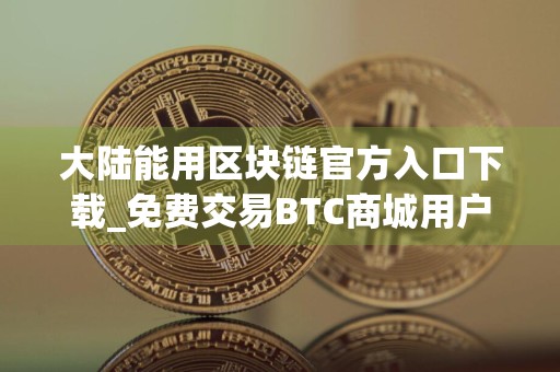 大陆能用区块链官方入口下载_免费交易BTC商城用户量排名