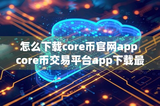 怎么下载core币官网app core币交易平台app下载最新