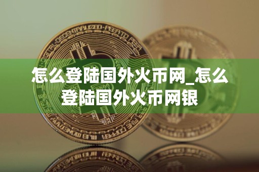 怎么登陆国外火币网_怎么登陆国外火币网银