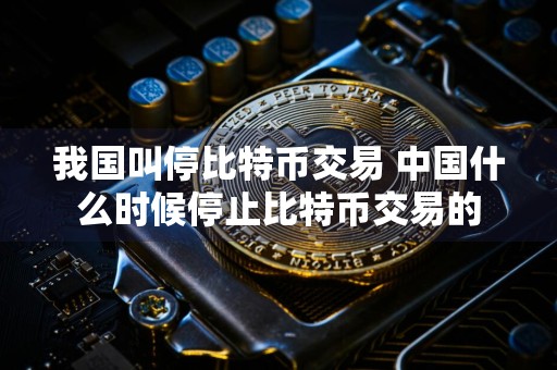 我国叫停比特币交易 中国什么时候停止比特币交易的