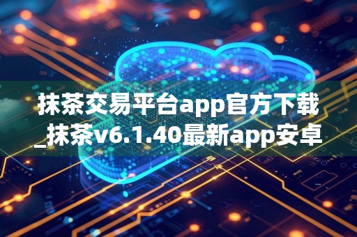 抹茶交易平台app官方下载_抹茶v6.1.40最新app安卓版