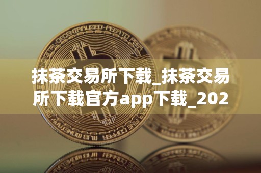 抹茶交易所下载_抹茶交易所下载官方app下载_2024抹茶交易所最新版v6.1.20_币特网