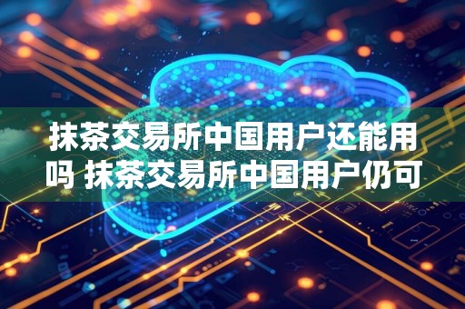 抹茶交易所中国用户还能用吗 抹茶交易所中国用户仍可使用,解析当前情况及影响