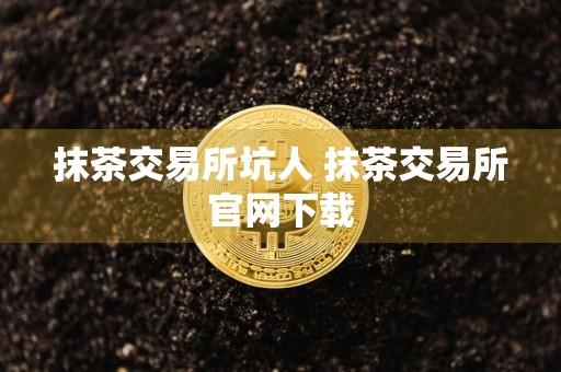 抹茶交易所坑人 抹茶交易所官网下载