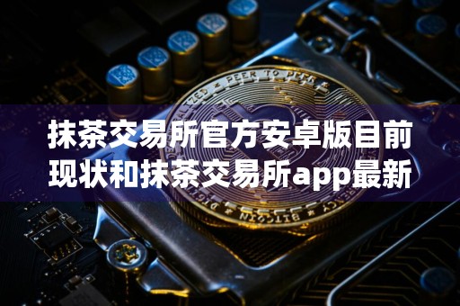 抹茶交易所官方安卓版目前现状和抹茶交易所app最新版官方版详细介绍